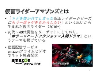 とは
7
• 「トゲを抜かれてしまった仮面ライダーシリーズ
にもう一度トゲをもたらしたい」という思いから
生まれた仮面ライダー（2016~）
• 30代〜40代男性をターゲットにしており、
「ホラー×ハードアクション×人間ドラマ」とい
うテーマを掲げている
• 動画配信サービス
amazonプライムビデオ
でネット独占配信
 