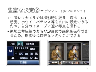 豊富な設定② – デジタル一眼レフのメリット
• 一眼レフカメラでは撮影時に絞り、露出、ISO
感度、ホワイトバランス等を自由に設定できる
ため、自分のイメージに近い写真を撮れる
• 未加工非圧縮であるRAW形式で画像を保存でき
るため、撮影後に自在なレタッチができる
10
 