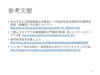 参考文献
• 外出する人が調査開始以来最低に～平成27年度全国都市交通特性
調査（速報版）の公表について～
http://www.mlit.go.jp/report/press/toshi07_hh_000101.html
• 一眼レフカメラでの動画撮影入門講座 第5章 【シャッタースピー
ドとは】 http://www.upitivity.com/beginnercourse_05/
• 被写界深度を計算しよう
http://blog.goo.ne.jp/paparl/e/d581a435a6c5fba2faa369488f5b983f
• “いいね！”求める時代－承認欲求と自己アイデンティティの不在
http://www.nli-research.co.jp/report/detail/id=53185?site=nli
16
 