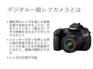 デジタル一眼レフカメラとは
• 撮影用のレンズを通した映像
を鏡で反射させることで、光
学ファインダー（覗き穴）で
その映像を見れるデジタルカ
メラのこと
• シャッターボタンを押した時
に鏡の角度を変えることで、
レンズを通った光が映像素子
に当たり、画像の撮影ができ
る
• レンズの交換が可能
4
 