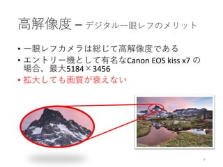 高解像度 – デジタル一眼レフのメリット
• 一眼レフカメラは総じて高解像度である
• エントリー機として有名なCanon EOS kiss x7 の
場合、最大5184×3456
• 拡大しても画質が衰えない
6
 