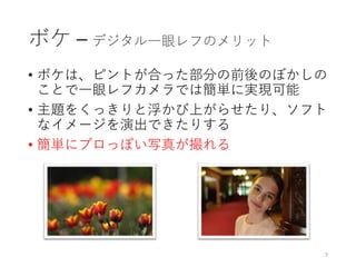 ボケ – デジタル一眼レフのメリット
• ボケは、ピントが合った部分の前後のぼかしの
ことで一眼レフカメラでは簡単に実現可能
• 主題をくっきりと浮かび上がらせたり、ソフト
なイメージを演出できたりする
• 簡単にプロっぽい写真が撮れる
7
 