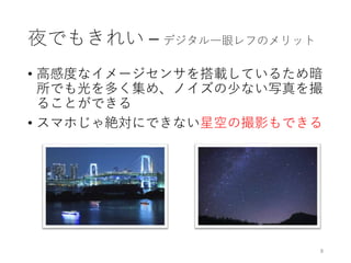 夜でもきれい – デジタル一眼レフのメリット
• 高感度なイメージセンサを搭載しているため暗
所でも光を多く集め、ノイズの少ない写真を撮
ることができる
• スマホじゃ絶対にできない星空の撮影もできる
8
 