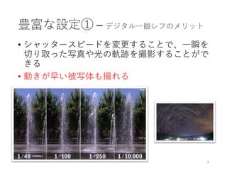 豊富な設定① – デジタル一眼レフのメリット
• シャッタースピードを変更することで、一瞬を
切り取った写真や光の軌跡を撮影することがで
きる
• 動きが早い被写体も撮れる
9
 