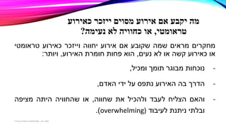 ‫מה‬‫יקבע‬‫כאירוע‬ ‫ייזכר‬ ‫מסוים‬ ‫אירוע‬ ‫אם‬
‫טראומטי‬,‫נעימה‬ ‫לא‬ ‫כחוויה‬ ‫או‬?
‫מחקרים‬‫מראים‬‫שמה‬‫שקובע‬‫אם‬‫אירוע‬‫יחווה‬‫וייזכר‬‫כאירוע‬‫טראומטי‬
‫או‬‫כאירוע‬‫קשה‬‫או‬‫לא‬‫נעים‬,‫הוא‬‫פחות‬‫חומרת‬‫האירוע‬,‫ויותר‬:
-‫נוכחות‬‫מבוגר‬‫תומך‬‫ומכיל‬,
-‫הדרך‬‫בה‬‫האירוע‬‫נתפס‬‫על‬‫ידי‬‫האדם‬,
-‫והאם‬‫הצליח‬‫לעבד‬‫ולהכיל‬‫את‬‫שחווה‬,‫או‬‫שהחוויה‬‫היתה‬‫מציפה‬
‫ובלתי‬‫ניתנת‬‫לעיבוד‬overwhelming)).
‫דגן‬ ‫תמר‬-‫בכירה‬ ‫חינוכית‬ ‫פסיכולוגית‬
 