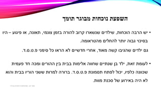 ‫תומך‬ ‫מבוגר‬ ‫נוכחות‬ ‫השפעת‬
•‫הוכחות‬ ‫הרבה‬ ‫יש‬,‫צונמי‬ ‫בזמן‬ ‫להורה‬ ‫קרוב‬ ‫שנשארו‬ ‫שילדים‬,‫תאונה‬,‫פיגוע‬ ‫או‬–‫היו‬
‫מהטראומה‬ ‫להחלים‬ ‫יותר‬ ‫גבוה‬ ‫בסיכוי‬.
‫גם‬‫מאוד‬ ‫קשה‬ ‫שהגיבו‬ ‫ילדים‬,‫אחרי‬‫חדשיים‬‫סימני‬ ‫כל‬ ‫הראו‬ ‫לא‬‫פ‬.‫ט‬.‫ס‬.‫ד‬.
•‫זאת‬ ‫לעומת‬,‫חד‬ ‫ומכה‬ ‫ההורים‬ ‫בין‬ ‫בבית‬ ‫אלימות‬ ‫שחווה‬ ‫שנתיים‬ ‫בן‬ ‫ילד‬‫פעמית‬
‫שכוונה‬‫כלפיו‬,‫תסמונת‬ ‫לפתח‬ ‫יכול‬‫פ‬.‫ט‬.‫ס‬.‫ד‬.‫והוא‬ ‫בבית‬ ‫הוריו‬ ‫ששני‬ ‫למרות‬ ‫ברורה‬
‫מוות‬ ‫סכנת‬ ‫של‬ ‫באירוע‬ ‫היה‬ ‫לא‬.
‫דגן‬ ‫תמר‬-‫בכירה‬ ‫חינוכית‬ ‫פסיכולוגית‬
 