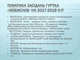 ТЕМАТИКА ЗАСІДАНЬ ГУРТКА
«ЛЮБИСЛОВ» НА 2017-2018 Н.Р.
 ВЕРЕСЕНЬ. Організаційне засідання гуртка (ознайомлення
з планом роботи, обрання старости гуртка).
 ВЕРЕСЕНЬ. Книга – джерело знань, джерело культури
(до Всеукраїнського Дня бібліотек – 30 вересня; новинки,
обмін враженнями від прочитаного). Планування
індивідуальної роботи (тем досліджень, творчих робіт тощо).
ЛИСТОПАД. Тиждень української писемності та мови.
 ГРУДЕНЬ. Українські вечорниці (традиції мого краю).
 СІЧЕНЬ-БЕРЕЗЕНЬ. Презентації та обговорення
дослідницьких та творчих робіт учнів відповідно до обраних
тем.
 ЛЮТИЙ. Заходи (до Міжнародного Дня рідної мови – 21
лютого).
 БЕРЕЗЕНЬ. Шевченківські дні.
 КВІТЕНЬ. Засідання Клубу знавців рідної мови.
 ТРАВЕНЬ. Підведення підсумків роботи гуртка за 2017-2018
н.р.
 