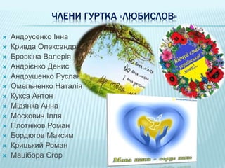 ЧЛЕНИ ГУРТКА «ЛЮБИСЛОВ»
 Андрусенко Інна
 Кривда Олександра
 Бровкіна Валерія
 Андрієнко Денис
 Андрушенко Руслан
 Омельченко Наталія
 Кукса Антон
 Мідянка Анна
 Москович Ілля
 Плотніков Роман
 Бордюгов Максим
 Крицький Роман
 Мацібора Єгор
 