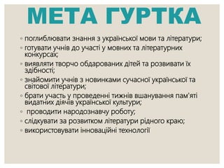 МЕТА ГУРТКА
◦ поглиблювати знання з української мови та літератури;
◦ готувати учнів до участі у мовних та літературних
конкурсах;
◦ виявляти творчо обдарованих дітей та розвивати їх
здібності;
◦ знайомити учнів з новинками сучасної української та
світової літератури;
◦ брати участь у проведенні тижнів вшанування пам'яті
видатних діячів української культури;
◦ проводити народознавчу роботу;
◦ слідкувати за розвитком літератури рідного краю;
◦ використовувати інноваційні технології
 