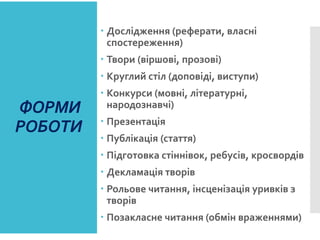 ФОРМИ
РОБОТИ
 Дослідження (реферати, власні
спостереження)
 Твори (віршові, прозові)
 Круглий стіл (доповіді, виступи)
 Конкурси (мовні, літературні,
народознавчі)
 Презентація
 Публікація (стаття)
 Підготовка стіннівок, ребусів, кросвордів
 Декламація творів
 Рольове читання, інсценізація уривків з
творів
 Позакласне читання (обмін враженнями)
 