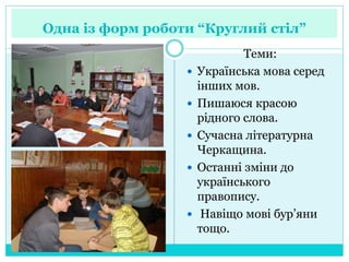 Одна із форм роботи “Круглий стіл”
Теми:
 Українська мова серед
інших мов.
 Пишаюся красою
рідного слова.
 Сучасна літературна
Черкащина.
 Останні зміни до
українського
правопису.
 Навіщо мові бур’яни
тощо.
 