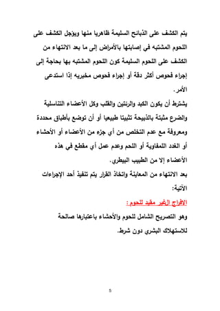 5
‫عمى‬ ‫الكشف‬ ‫ويؤجل‬ ‫منيا‬ ‫ظاىريا‬ ‫السميمة‬ ‫الذبائح‬ ‫عمى‬ ‫الكشف‬ ‫يتم‬
‫من‬ ‫االنتياء‬ ‫بعد‬ ‫ما‬ ‫إلى‬ ‫اض‬‫ر‬‫باألم‬ ‫إصابتيا‬ ‫في‬ ‫المشتبو‬ ‫المحوم‬
‫إلى‬ ‫بحاجة‬ ‫بيا‬ ‫المشتبو‬ ‫المحوم‬ ‫كون‬ ‫السميمة‬ ‫المحوم‬ ‫عمى‬ ‫الكشف‬
‫استدعى‬ ‫إذا‬ ‫مخبريو‬ ‫فحوص‬ ‫اء‬‫ر‬‫إج‬ ‫أو‬ ‫دقة‬ ‫أكثر‬ ‫فحوص‬ ‫اء‬‫ر‬‫إج‬
‫األمر‬.
‫يشترط‬‫التناسمية‬ ‫األعضاء‬ ‫وكل‬ ‫القمب‬‫و‬ ‫الرئتين‬‫و‬ ‫الكبد‬ ‫يكون‬ ‫أن‬
‫بالذبيحة‬ ‫مثبتة‬ ‫ع‬‫الضر‬‫و‬‫محددة‬ ‫بأطباق‬ ‫توضع‬ ‫أن‬ ‫أو‬ ‫طبيعيا‬ ‫تثبيتا‬
‫األحشاء‬ ‫أو‬ ‫األعضاء‬ ‫من‬ ‫ء‬‫جز‬ ‫أي‬ ‫من‬ ‫التخمص‬ ‫عدم‬ ‫مع‬ ‫ومعروفة‬
‫ىذه‬ ‫في‬ ‫مقطع‬ ‫أي‬ ‫عمل‬ ‫وعدم‬ ‫المحم‬ ‫أو‬ ‫الممفاوية‬ ‫الغدد‬ ‫أو‬
‫ي‬‫البيطر‬ ‫الطبيب‬ ‫من‬ ‫إال‬ ‫األعضاء‬.
‫اءات‬‫ر‬‫اإلج‬ ‫أحد‬ ‫تنفيذ‬ ‫يتم‬ ‫ار‬‫ر‬‫الق‬ ‫اتخاذ‬‫و‬ ‫المعاينة‬ ‫من‬ ‫االنتياء‬ ‫بعد‬
‫اآلتية‬:
‫اال‬‫اج‬‫ر‬‫ف‬‫ال‬‫لمحوم‬ ‫مقيد‬ ‫غير‬:
‫صالحة‬ ‫ىا‬‫باعتبار‬ ‫األحشاء‬‫و‬ ‫لمحوم‬ ‫الشامل‬ ‫التصريح‬ ‫وىو‬
‫شرط‬ ‫دون‬ ‫ي‬‫البشر‬ ‫لالستيالك‬.
 