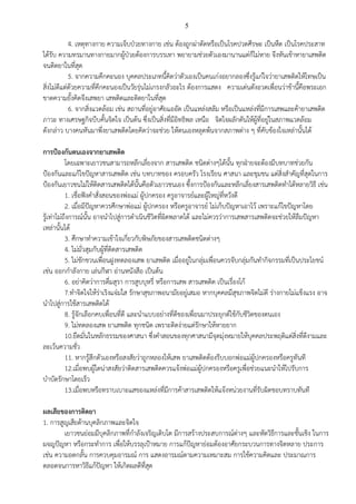 5
4. เหตุทางกาย ความเจ็บป่วยทางกาย เช่น ต้องถูกผ่าตัดหรือเป็นโรคปวดศีรษะ เป็นหืด เป็นโรคประสาท
ได้รับ ความทรมานทางกายมากผู้ป่วยต้องการบรรเทา พยายามช่วยตัวเองมานานแต่ก็ไม่หาย จึงหันเข้าหายาเสพติด
จนติดยาในที่สุด
5. จากความคึกคะนอง บุคคลประเภทนี้คิดว่าตัวเองเป็นคนเก่งอยากลองซึ่งรู้แก่ใจว่ายาเสพติดให้โทษเป็น
สิ่งไม่ดีแต่ด้วยความที่คึกคะนองเป็นวัยรุ่นไม่เกรงกลัวอะไร ต้องการแสดง ความเด่นดังอวดเพื่อนว่าข้านี้คือพระเอก
ขาดความยั้งคิดจึงเสพยา เสพติดและติดยาในที่สุด
6. จากสิ่งแวดล้อม เช่น สถานที่อยู่อาศัยแออัด เป็นแหล่งสลัม หรือเป็นแหล่งที่มีการเสพและค้ายาเสพติด
ภาวะ ทางเศรษฐกิจบีบคั้นจิตใจ เป็นต้น ซึ่งเป็นสิ่งที่มีอิทธิพล เหนือ จิตใจผลักดันให้ผู้ที่อยู่ในสภาพแวดล้อม
ดังกล่าว บางคนหันมาพึ่งยาเสพติดโดยคิดว่าจะช่วย ให้ตนเองหลุดพ้นจากสภาพต่าง ๆ ที่คับข้องใจเหล่านั้นได้
การป้องกันตนเองจากยาเสพติด
โดยเฉพาะเยาวชนสามารถหลีกเลี่ยงจาก สารเสพติด ชนิดต่างๆได้นั้น ทุกฝ่ายจะต้องมีบทบาทช่วยกัน
ป้องกันและแก้ไขปัญหาสารเสพติด เช่น บทบาทของ ครอบครัว โรงเรียน ศาสนา และชุมชน แต่สิ่งสาคัญที่สุดในการ
ป้องกันเยาวชนไม่ให้ติดสารเสพติดได้นั้นคือตัวเยาวชนเอง ซึ้งการป้องกันและหลีกเลี่ยงสารเสพติดทาได้หลายวิธี เช่น
1. เชื่อฟังคาสั่งสอนของพ่อแม่ ผู้ปกครอง ครูอาจารย์และผู้ใหญ่ที่หวังดี
2. เมื่อมีปัญหาควรศึกษาพ่อแม่ ผู้ปกครอง หรือครูอาจารย์ ไม่เก็บปัญหาเอาไว้ เพราะแก้ไขปัญหาโดย
รู้เท่าไม่ถึงการณ์นั้น อาจนาไปสู่การดาเนินชีวิตที่ผิดพลาดได้ และไม่ควรว่าการเสพสารเสพติดจะช่วยให้ลืมปัญหา
เหล่านั้นได้
3. ศึกษาทาความเข้าใจเกี่ยวกับพิษภัยของสารเสพติดชนิดต่างๆ
4. ไม่มั่วสุมกับผู้ที่ติดสารเสพติด
5. ไม่ชักชวนเพื่อนฝูงทดลองเสพ ยาเสพติด เมื่ออยู่ในกลุ่มเพื่อนควรจับกลุ่มกันทากิจกรรมที่เป็นประโยชน์
เช่น ออกกาลังกาย เล่นกีฬา อ่านหนังสือ เป็นต้น
6. อย่าคิดว่าการดื่มสุรา การสูบบุหรี่ หรือการเสพ สารเสพติด เป็นเรื่องโก้
7.ทาจิตใจให้ร่าเริงแจ่มใส รักษาสุขภาพอนามัยอยู่เสมอ หากบุคคลมีสุขภาพจิตไม่ดี ร่างกายไม่แข็งแรง อาจ
นาไปสู่การใช้สารเสพติดได้
8. รู้จักเลือกคบเพื่อนที่ดี และนาแบบอย่างที่ดีของเพื่อนมาประยุกต์ใช้กับชีวิตของตนเอง
9. ไม่ทดลองเสพ ยาเสพติด ทุกชนิด เพราะติดง่ายแต่รักษาให้หายยาก
10.ยืดมั่นในหลักธรรมของศาสนา ซึ่งคาสอนของทุกศาสนามีจุดมุ่งหมายให้บุคคลประพฤติแต่สิ่งที่ดีงามและ
ละเว้นความชั่ว
11. หากรู้สึกตัวเองหรือสงสัยว่าถูกหลองให้เสพ ยาเสพติดต้องรีบบอกพ่อแม่ผู้ปกครองหรือครูทันที
12.เมื่อพบผู้ใดน่าสงสัยว่าติดสารเสพติดควรแจ้งพ่อแม่ผู้ปกครองหรือครูเพื่อช่วยแนะนาให้ไปรับการ
บาบัดรักษาโดยเร็ว
13.เมื่อพบหรือทราบเบาะแสของแหล่งที่มีการค้าสารเสพติดให้แจ้งหน่วยงานที่รับผิดชอบทราบทันที
ผลเสียของการติดยา
1. การสูญเสียด้านบุคลิกภาพและจิตใจ
เยาวชนย่อมมีบุคลิกภาพที่กาลังเจริญเติบโต มีการสร้างประสบการณ์ต่างๆ และหัดวิธีการและชั้นเชิง ในการ
ผจญปัญหา หรือกระทาการ เพื่อให้บรรลุเป้าหมาย การแก้ปัญหาย่อมต้องอาศัยกระบวนการทางจิตหลาย ประการ
เช่น ความอดกลั้น การควบคุมอารมณ์ การ แสดงอารมณ์ตามความเหมาะสม การใช้ความคิดและ ประมาณการ
ตลอดจนการหาวิธีแก้ปัญหา ให้เกิดผลดีที่สุด
 