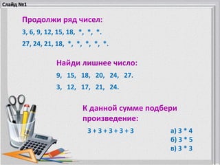 Продолжи ряд чисел:
3, 6, 9, 12, 15, 18, *, *, *.
27, 24, 21, 18, *, *, *, *, *.
Найди лишнее число:
9, 15, 18, 20, 24, 27.
3, 12, 17, 21, 24.
К данной сумме подбери
произведение:
3 + 3 + 3 + 3 + 3 а) 3 * 4
б) 3 * 5
в) 3 * 3
Слайд №1
 