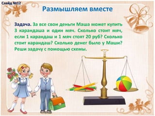 Размышляем вместе
Задача. За все свои деньги Маша может купить
3 карандаша и один мяч. Сколько стоит мяч,
если 1 карандаш и 1 мяч стоят 20 руб? Сколько
стоит карандаш? Сколько денег было у Маши?
Реши задачу с помощью схемы.
Слайд №12
 