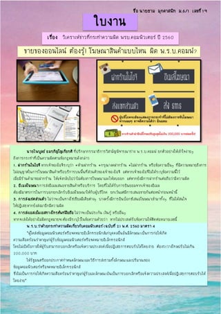 ใบงาน
เรื่อง วิเคราะห์ข่าวที่กระทาความผิด พรบ.คอมพิวเตอร์ ปี 2560
ขายของออนไลน์ ต้องรู้! โฆษณาสินค้าแบบไหน ผิด พ.ร.บ.คอมพ์?
นายไพบูลย์ อมรภิญโญเกียรติ ที่ปรึกษากรรมาธิการวิสามัญพิจารณาร่าง พ.ร.บ.คอมพ์ ยกตัวอย่างให้เข้าใจง่ายๆ
ถึงการกระทาที่เป็นความผิดตามข้อกฎหมายดังกล่าว
1. ฝากร้านในไอจี หากเจ้าของไอจีระบุว่า #ห้ามฝากร้าน #กรุณางดฝากร้าน #ไม่ฝากร้าน หรือข้อความอื่นๆ ที่มีความหมายถึงการ
ไม่อนุญาตในการโฆษณาสินค้าหรือบริการบนพื้นที่ส่วนตัวของเจ้าของไอจี แต่หากเจ้าของไอจีไม่ได้ระบุข้อความนี้ไว้
เมื่อมีร้านค้ามาขอฝากร้าน ให้แจ้งกลับไปว่าไม่ต้องการโฆษณาและให้ลบออก แต่หากยังมีการฝากร้านต่อถือว่ามีความผิด
2. อีเมลโฆษณาการส่งอีเมลเสนอขายสินค้าหรือบริการ โดยที่ไม่ได้รับการยินยอมจากเจ้าของอีเมล
ต้องมีมาตรการในการบอกยกเลิกรับอีเมลโฆษณาให้กับผู้บริโภค ยกเว้นแต่มีการเสนอขายกันต่อหน้าก่อนหน้านี้
3. การส่งแชตส่วนตัว ไม่ว่าจะเป็นทางโซเชียลมีเดียต่างๆ บางครั้งมีการอินบ็อกซ์เสนอโฆษณาเข้ามาทั้งๆ ที่ไม่ได้สนใจ
ให้ปฏิเสธหากยังส่งมาอีกมีความผิด
4. การส่งเอสเอ็มเอสทางโทรศัพท์มือถือ ไม่ว่าจะเป็นประกัน เงินกู้ หรืออื่นๆ
หากจะส่งได้อย่างไม่ผิดกฎหมายจะต้องมีระบุไว้ในข้อความด้วยว่า หากไม่ประสงค์รับข้อความให้ติดต่อหมายเลขนี้
พ.ร.บ.ว่าด้วยกระทาความผิดเกี่ยวกับคอมพิวเตอร์(ฉบับที่ 2) พ.ศ. 2560 มาตรา 4
“ผู้ใดส่งข้อมูลคอมพิวเตอร์หรือจดหมายอิเล็กทรอนิกส์แก่บุคคลอื่นอันมีลักษณะเป็นการก่อให้เกิด
ความเดือดร้อนราคาญแก่ผู้รับข้อมูลคอมพิวเตอร์หรือจดหมายอิเล็กทรอนิกส์
โดยไม่เปิดโอกาสให้ผู้รับสามารถบอกเลิกหรือแจ้งความประสงค์เพื่อปฏิเสธการตอบรับได้โดยง่าย ต้องระวางโทษปรับไม่เกิน
200,000 บาท
ให้รัฐมนตรีออกประกาศกาหนดลักษณะและวิธีการส่งรวมทั้งลักษณะและปริมาณของ
ข้อมูลคอมพิวเตอร์หรือจดหมายอิเล็กทรอนิกส์
ซึ่งไม่เป็นการก่อให้เกิดความเดือดร้อนราคาญแก่ผู้รับและลักษณะอันเป็นการบอกเลิกหรือแจ้งความประสงค์เพื่อปฏิเสธการตอบรับได้
โดยง่าย”
ชื่อ นายธาม มุกดาสนิท ม.6/1 เลขที่19
 