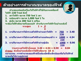ตัวอย่างการคานวณขนาดของฟิวส์
บ้านของน้อยมีเครื่องใช้ไฟฟ้ าที่ใช้กับแรงเคลื่อนที่
ไฟฟ้ า 220 โวลต์ ดังนี้
1. เตาไฟฟ้ า ขนาด 750 วัตต์ 1 เตา
2. หม้อหุงข้าว ขนาด 1,000 วัตต์ 1 ใบ
3. ตู้เย็น ขนาด 200 วัตต์ 1 เครื่อง
จะต้องใช้ฟิวส์ขนาดกี่แอมแปร์ สาหรับวงจรไฟฟ้ าในบ้านหลังนี้
จากสูตร I = P
E
1. หาปริมาณการใช้กระแสไฟฟ้ าผ่านเตาไฟฟ้ า = 750 = 3.40
220
2. หาปริมาณการใช้กระแสไฟฟ้ าผ่านหม้อหุงข้าว = 1000 = 4.54
220
3. หาปริมาณการใช้กระแสไฟฟ้ าผ่านตู้เย็น = 1000 = 0.90
220
รวมกระแสไฟฟ้ าทั้งหมด 3.40 + 4.54 + 0.90 = 8.84
คาตอบ ดังนั้นบ้านหลังนี้ควรใช้ฟิวส์ขนาด 10 A
หมายเหตุ : การคานวณของฟิวส์นั้นต้องปัดขึ้นเล็กน้อยเพื่อไม่ให้ฟิวส์
ขาดเมื่อใช้งานอุปกรณ์
 