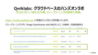 18
Qwiklabs: クラウドベースのハンズオンラボ
https://nvidia.qwiklab.com に多数のハンズオンラボが揃っています。
「ディープラーニング入門」 「Image Classification with DIGITS」 の二つは無料（回数制限あり）
手元の PC に GPU は不要。ディープラーニングを簡単に体験。
 