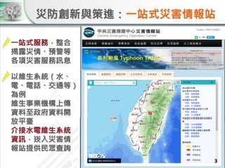 災防創新與策進：一站式災害情報站
一站式服務，整合
揭露災情、預警等
各項災害服務訊息
3
以維生系統（水、
電、電話、交通等）
為例
維生事業機構上傳
資料至政府資料開
放平臺
介接水電維生系統
資訊，崁入災害情
報站提供民眾查詢
 