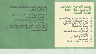 ‫الجغراف‬ ‫التوجيه‬ ‫يعتمد‬‫ي‬
‫عدة‬ ‫على‬ ‫مبنى‬ ‫ألي‬
‫أهمها‬ ‫عوامل‬:
.1‫السقوط‬ ‫زوايا‬ ‫و‬ ‫الشمس‬ ‫أشعة‬
.2‫المحببة‬ ‫و‬ ‫السائدة‬ ‫الرياح‬
.3‫المجاورة‬ ‫الشوارع‬ ‫و‬ ‫الطرق‬
.4‫الموقع‬ ‫طبوغرافية‬
.5‫الضجيج‬
.6‫المحيطة‬ ‫الطبيعية‬ ‫المناظر‬
‫بالمبنى‬
.7‫القوانين‬ ‫و‬ ‫األنظمة‬
.8‫الخصوصية‬
.9‫بالمالك‬ ‫خاصة‬ ‫متطلبات‬
‫المن‬ ‫على‬ ‫جغرافيا‬ ‫المبنى‬ ‫توجيه‬ ‫يؤثر‬‫اخ‬
‫للمبنى‬ ‫الداخلي‬:
•‫مع‬ ‫عالقتها‬ ‫و‬ ‫المحببة‬ ‫الرياح‬ ‫إتجاه‬
‫الجغرافي‬ ‫التوجيه‬.
•‫على‬ ‫المباشرة‬ ‫الشمس‬ ‫أشعة‬
‫المبنى‬ ‫واجهات‬.
‫يجب‬ ‫لهذا‬ ‫العاملين‬ ‫هذين‬ ‫يتعارض‬ ‫أحيانا‬
‫لت‬ ‫األولوية‬ ‫إعطاء‬ ‫أو‬ ‫السليم‬ ‫القرار‬ ‫إتخاذ‬‫أثير‬
‫الشمس‬ ‫أشعة‬.
 