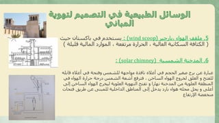5.‫،بارجير‬ ‫الهواء‬ ‫ملقف‬(wind scoop: )‫حيث‬ ‫باكستان‬ ‫في‬ ‫يستخدم‬
(‫ق‬ ‫المالية‬ ‫الموارد‬ ، ‫مرتفعة‬ ‫الحرارة‬ ، ‫العالية‬ ‫السكانية‬ ‫الكثافة‬‫ليلة‬)
6.‫الشمسية‬ ‫المدخنة‬(solar chimney: )
‫قابله‬ ‫أعاله‬ ‫في‬ ‫وفتحة‬ ‫للشمس‬ ‫مواجهة‬ ‫نافذة‬ ‫أعاله‬ ‫في‬ ‫الحجم‬ ‫صغير‬ ‫برج‬ ‫عن‬ ‫عبارة‬
‫في‬ ‫الهواء‬ ‫حرارة‬ ‫درجة‬ ‫الشمس‬ ‫أشعة‬ ‫فترفع‬ ، ‫الساخن‬ ‫الهواء‬ ‫لخروج‬ ‫الغلق‬ ‫و‬ ‫للفتح‬
‫إلى‬ ‫الساخن‬ ‫الهواء‬ ‫ليخرج‬ ‫العلوية‬ ‫التهوية‬ ‫تفتح‬ ‫و‬ ‫نهارا‬ ‫المدخنة‬ ‫من‬ ‫العلوية‬ ‫المنطقة‬
‫فتحات‬ ‫طريق‬ ‫عن‬ ‫للمبنى‬ ‫الداخلية‬ ‫المناطق‬ ‫إلى‬ ‫يدخل‬ ‫بارد‬ ‫هواء‬ ‫محله‬ ‫يحل‬ ‫و‬ ‫أعلى‬
‫اإلرتفاع‬ ‫منخفضة‬
 