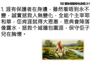 150 涯有保護者在身邊 2-1
1. 涯有保護者在身邊，雖然看唔到永不
變，誠實拯救人無變化，全能个主宰耶
和華，佢肯涯就得大恩惠，恩典會降落
像露水，拯救个城牆包圍涯，保守佢子
兒在胸懷。
 