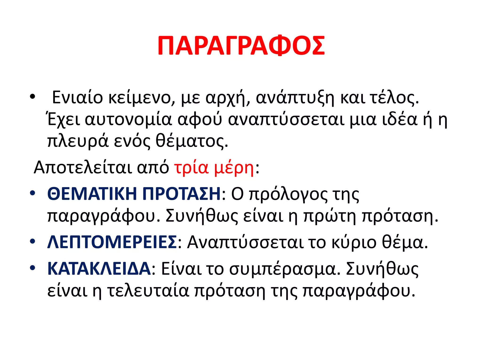 ΠΑΡΑΓΡΑΦΟΣ
• Ενιαίο κείμενο, με αρχή, ανάπτυξη και τέλος.
Έχει αυτονομία αφού αναπτύσσεται μια ιδέα ή η
πλευρά ενός θέματος.
Αποτελείται από τρία μέρη:
• ΘΕΜΑΤΙΚΗ ΠΡΟΤΑΣΗ: Ο πρόλογος της
παραγράφου. Συνήθως είναι η πρώτη πρόταση.
• ΛΕΠΤΟΜΕΡΕΙΕΣ: Αναπτύσσεται το κύριο θέμα.
• ΚΑΤΑΚΛΕΙΔΑ: Είναι το συμπέρασμα. Συνήθως
είναι η τελευταία πρόταση της παραγράφου.
 