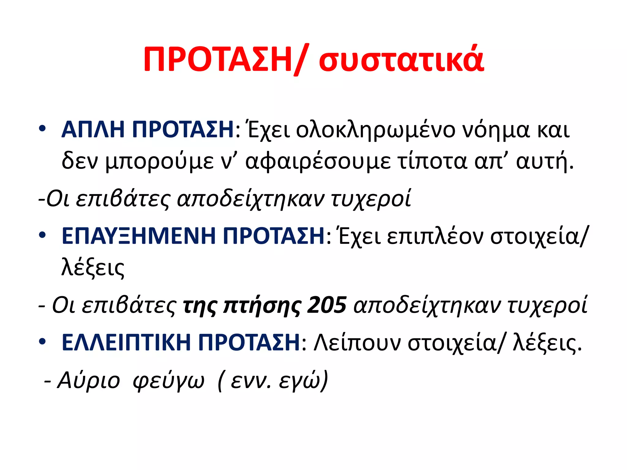 ΠΡΟΤΑΣΗ/ συστατικά
• ΑΠΛΗ ΠΡΟΤΑΣΗ: Έχει ολοκληρωμένο νόημα και
δεν μπορούμε ν’ αφαιρέσουμε τίποτα απ’ αυτή.
-Οι επιβάτες αποδείχτηκαν τυχεροί
• ΕΠΑΥΞΗΜΕΝΗ ΠΡΟΤΑΣΗ: Έχει επιπλέον στοιχεία/
λέξεις
- Οι επιβάτες της πτήσης 205 αποδείχτηκαν τυχεροί
• ΕΛΛΕΙΠΤΙΚΗ ΠΡΟΤΑΣΗ: Λείπουν στοιχεία/ λέξεις.
- Αύριο φεύγω ( ενν. εγώ)
 