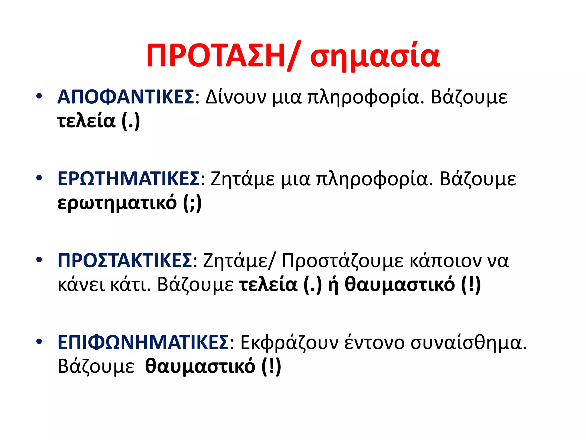 ΠΡΟΤΑΣΗ/ σημασία
• ΑΠΟΦΑΝΤΙΚΕΣ: Δίνουν μια πληροφορία. Βάζουμε
τελεία (.)
• ΕΡΩΤΗΜΑΤΙΚΕΣ: Ζητάμε μια πληροφορία. Βάζουμε
ερωτηματικό (;)
• ΠΡΟΣΤΑΚΤΙΚΕΣ: Ζητάμε/ Προστάζουμε κάποιον να
κάνει κάτι. Βάζουμε τελεία (.) ή θαυμαστικό (!)
• ΕΠΙΦΩΝΗΜΑΤΙΚΕΣ: Εκφράζουν έντονο συναίσθημα.
Βάζουμε θαυμαστικό (!)
 
