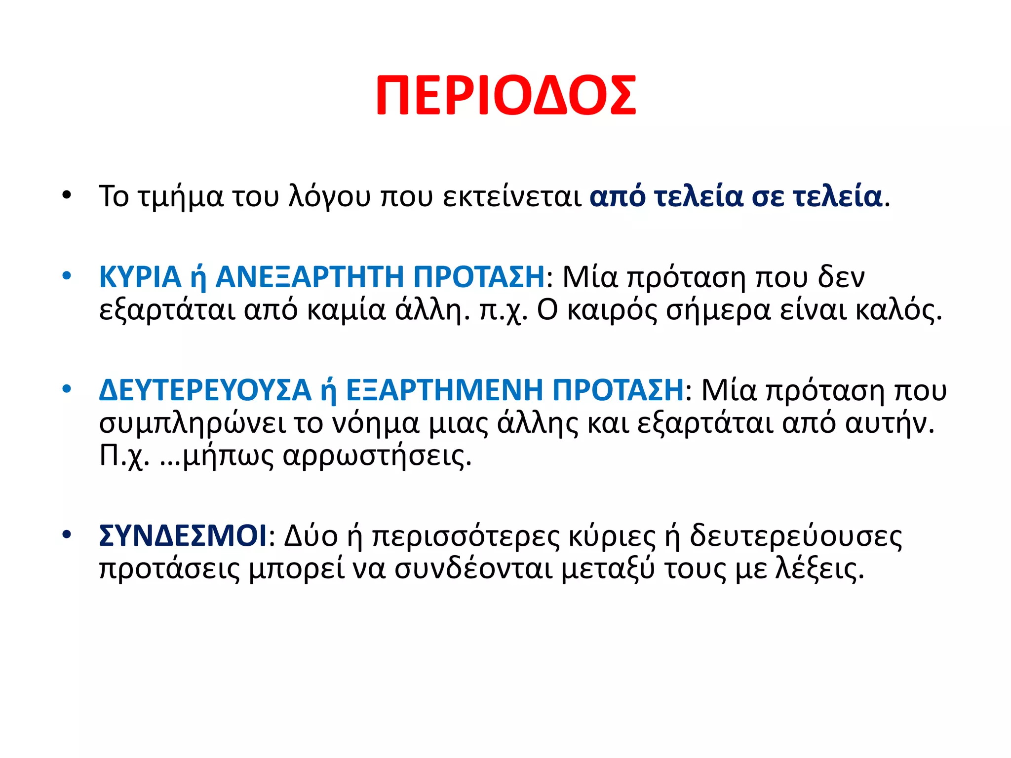 ΠΕΡΙΟΔΟΣ
• Το τμήμα του λόγου που εκτείνεται από τελεία σε τελεία.
• ΚΥΡΙΑ ή ΑΝΕΞΑΡΤΗΤΗ ΠΡΟΤΑΣΗ: Μία πρόταση που δεν
εξαρτάται από καμία άλλη. π.χ. Ο καιρός σήμερα είναι καλός.
• ΔΕΥΤΕΡΕΥΟΥΣΑ ή ΕΞΑΡΤΗΜΕΝΗ ΠΡΟΤΑΣΗ: Μία πρόταση που
συμπληρώνει το νόημα μιας άλλης και εξαρτάται από αυτήν.
Π.χ. …μήπως αρρωστήσεις.
• ΣΥΝΔΕΣΜΟΙ: Δύο ή περισσότερες κύριες ή δευτερεύουσες
προτάσεις μπορεί να συνδέονται μεταξύ τους με λέξεις.
 