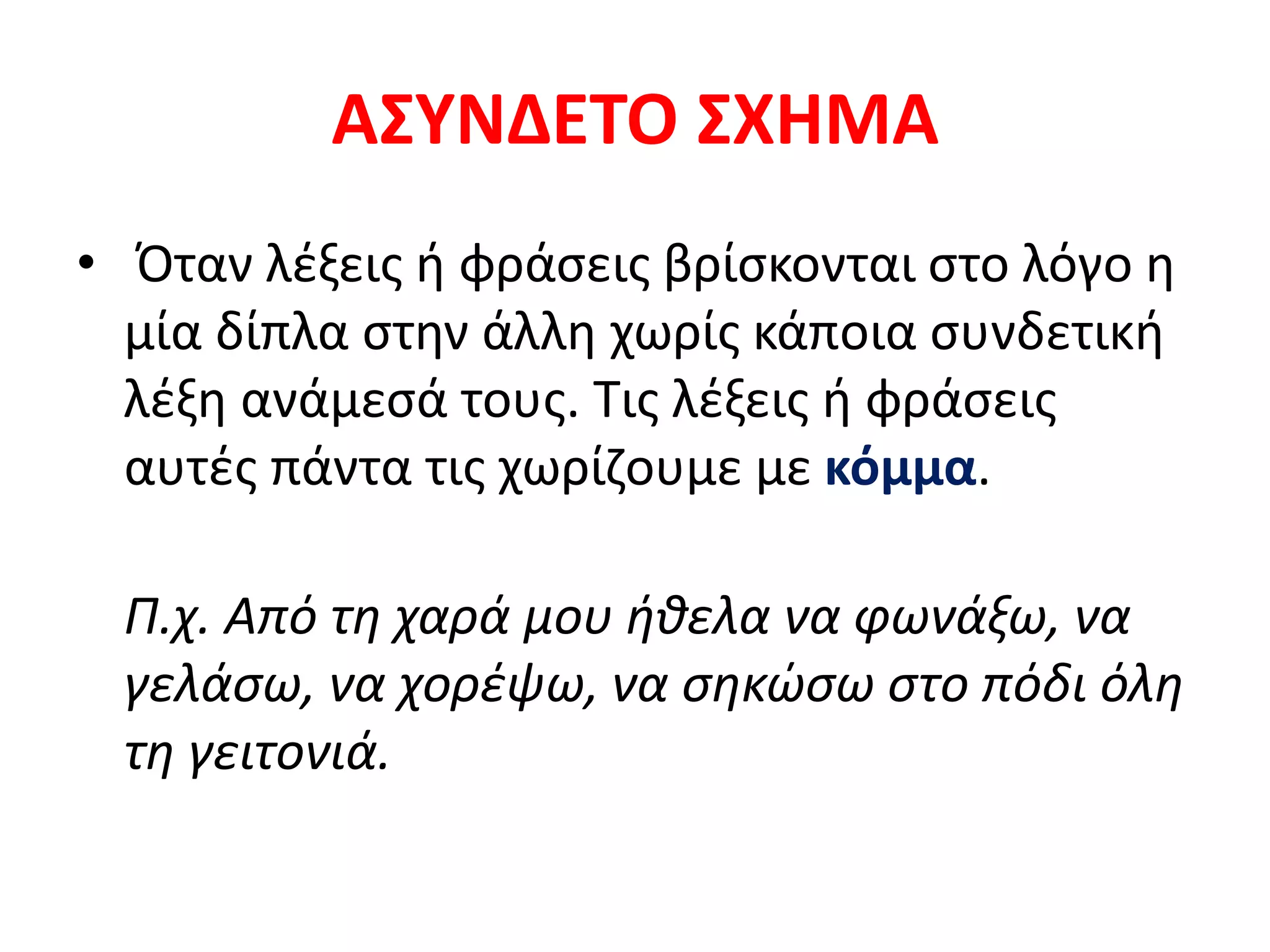 ΑΣΥΝΔΕΤΟ ΣΧΗΜΑ
• Όταν λέξεις ή φράσεις βρίσκονται στο λόγο η
μία δίπλα στην άλλη χωρίς κάποια συνδετική
λέξη ανάμεσά τους. Τις λέξεις ή φράσεις
αυτές πάντα τις χωρίζουμε με κόμμα.
Π.χ. Από τη χαρά μου ήθελα να φωνάξω, να
γελάσω, να χορέψω, να σηκώσω στο πόδι όλη
τη γειτονιά.
 
