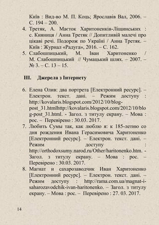 14
Київ : Вид-во М. П. Коць; Ярославів Вал, 2006. ‒
С. 194 – 200.
4. Третяк, А. Маєток Харитоненків-Ліщинських :
с. Кияниця / Анна Третяк // Допитливій малечі про
цікаві речі. Подорож по Україні / Анна Третяк. –
Київ : Журнал «Радуга», 2016. – С. 162.
5. Слабошпицький, М. Іван Харитоненко /
М. Слабошпицький // Чумацький шлях. – 2007. ‒
№ 3. ‒ С. 13 – 15.
III. Джерела з Інтернету
6. Елена Олив: два портрета [Електронний ресурс]. –
Електрон. текст. дані. – Режим доступу :
http://kovalaris.blogspot.com/2012/10/blog-
post_31.htmlhttp://kovalaris.blogspot.com/2012/10/blo
g-post_31.html. - Загол. з титулу екрану. – Мова :
рос. – Перевірено : 30.03. 2017.
7. Любить Сумы так, как люблю я: к 185-летию со
дня рождения Ивана Герасимовича Харитоненко
[Електронний ресурс]. – Електрон. текст. дані. –
Режим доступу :
http://orthodoxsumy.narod.ru/Other/haritonenko.htm. -
Загол. з титулу екрану. – Мова : рос. –
Перевірено : 30.03. 2017.
8. Магнат и сахарозаводчик Иван Харитоненко
[Електронний ресурс]. – Електрон. текст. дані. –
Режим доступу : http://rama.com.ua/magnat-i-
saharozavodchik-ivan-haritonenko. ‒ Загол. з титулу
екрану. – Мова : рос. – Перевірено : 27. 03. 2017.
 