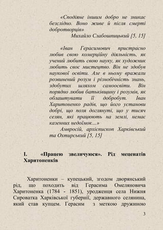 3
«Сподіяне іншим добро не зникає
безслідно. Воно живе й після смерті
добротворців»
Михайло Слабошпицький [5, 15]
«Іван Герасимович пристрасно
любив свою комерційну діяльність, як
учений любить свою науку, як художник
любить своє мистецтво. Він не здобув
наукової освіти. Але в ньому вражали
розвинений розум і різнобічність знань,
здобутих шляхом самоосвіти. Він
порядно любив батьківщину і розумів, як
облаштувати її добробут. Іван
Харитоненко радів, що його установи
добрі, що поля доглянуті, що у тисяч
селян, які працюють на землі, немає
казенних недоїмок…»
Амвросій, архієпископ Харківський
та Охтирський [5, 15]
I. «Працею звеличуюся». Рід меценатів
Харитоненків
Харитоненки – купецький, згодом дворянський
рід, що походить від Герасима Омеляновича
Харитоненка (1784 - 1851), уродженця села Нижня
Сироватка Харківської губернії, державного селянина,
який став купцем. Герасим з меткою дружиною
 