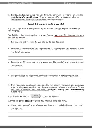 Εκπαιδευτήρια ΓΕΩΡΓΙΟΥ ΖΩΗ E΄ Δημοτικού
49
2. Συνδέω τις δύο προτάσεις που μου δίνονται, χρησιμοποιώντας τους παρακάτω
αιτιολογικούς συνδέσμους. Έπειτα, υπογραμμίζω με κόκκινο χρώμα τις
δευτερεύουσες αιτιολογικές προτάσεις που δημιούργησα:
(γιατί, διότι, αφού, καθώς, μια και)
π.χ. Το Σάββατο θα επισκεφτούμε την Ακρόπολη. Θα βρισκόμαστε στο κέντρο
της Αθήνας.
Το Σάββατο θα επισκεφτούμε την Ακρόπολη, μια και θα βρισκόμαστε στο
κέντρο της Αθήνας.
 Δεν πέρασα από το σπίτι. Δε γνώριζα αν θα σας βρω εκεί.
_______________________________________________________________
 Το γράμμα που στείλατε δεν παραδόθηκε. Ο παραλήπτης δεν κατοικεί πλέον
στη διεύθυνση αυτή.
_______________________________________________________________
_______________________________________________________________
 Τρύπησε το δάχτυλό του με την καρφίτσα. Προσπαθούσε να αναρτήσει την
ανακοίνωση.
_______________________________________________________________
_______________________________________________________________
 Δεν μπορέσαμε να παρακολουθήσουμε το παιχνίδι. Η τηλεόραση χάλασε.
_______________________________________________________________
3. Στις παρακάτω περιόδους υπογραμμίζω τις κύριες προτάσεις και κυκλώνω
τους αιτιολογικούς συνδέσμους. Έπειτα, χρησιμοποιώντας την κύρια πρόταση
και τον σύνδεσμο που κύκλωσα, φτιάχνω δικές μου αιτιολογικές
προτάσεις:
π.χ. Άργησε να φανεί, έχασε τον δρόμο.
Άργησε να φανεί, επειδή το ρολόι του πήγαινε μισή ώρα πίσω.
 Η Αρετή δεν μπορούσε να κάνει τις ασκήσεις της, γιατί είχε ξεχάσει το έντυπο
στο σχολείο.
_______________________________________________________________
_______________________________________________________________
επειδή
 