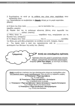 Εκπαιδευτήρια ΓΕΩΡΓΙΟΥ ΖΩΗ E΄ Δημοτικού
55
Γραμματική
2. Συμπληρώνω τα κενά με τα επίθετα που είναι στην παρένθεση στον
κατάλληλο τύπο:
π.χ. Προσπαθούσε να κουβαλήσει τις βαριές πέτρες με το μικρό καροτσάκι.
(βαρύς)
α) Η ζώνη του ήταν πολύ ____________ και το παντελόνι του _____________ .
(φαρδύς, μακρύς)
β) Πέρασε όλο της το απόγευμα κάνοντας βόλτες στην αμμουδιά του
_______________ γιαλού. (πλατύς)
γ) Μόλις ήπιαν τα ________________ καφεδάκια τους, αναχώρησαν για τη
δουλειά τους. (ελαφρύς)
δ) Το έδαφος ήταν τόσο _______________ που οι _______________ αγελάδες
του θείου μου μετά βίας μπορούσαν να κινηθούν σε αυτό. (τραχύς, παχύς)
ε) Του άρεσε πολύ η σκιά που προκαλούνταν από τα ____________
φυλλώματα των δέντρων της αυλής του. (δασύς)
Απλή και επαυξημένη πρόταση
Πρόταση είναι ένα μικρό ή μεγαλύτερο σύνολο
λέξεων, γραμματικά (συντακτικά) οργανωμένο.
Εκφράζει μόνο ένα νόημα, με σύντομη συνήθως
διατύπωση.
Απλή ονομάζεται η πρόταση που έχει ολοκληρωμένο νόημα και περιλαμβάνει μόνο
τους βασικούς όρους, χωρίς προσδιορισμούς. Έχει μία από τις παρακάτω μορφές:
α) Υποκείμενο + Ρήμα (αμετάβατο)
π.χ. Το παιδί παίζει.
β) Υποκείμενο + Ρήμα (μεταβατικό) + Αντικείμενο
π.χ. Ο Θανάσης ξύνει το μολύβι.
γ) Υποκείμενο + Ρήμα (μεταβατικό) + άμεσο Αντικείμενο + έμμεσο Αντικείμενο
π.χ. Η Μαρία έδωσε στην Ελένη γλυκά.
δ) Υποκείμενο + Ρήμα (συνδετικό) + Κατηγορούμενο
π.χ. Η Ζωή είναι δασκάλα.
 