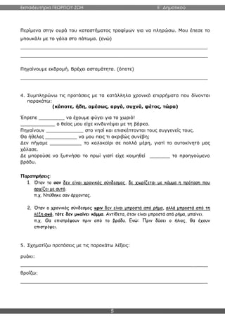 Εκπαιδευτήρια ΓΕΩΡΓΙΟΥ ΖΩΗ E΄ Δημοτικού
5
Περίμενα στην ουρά του καταστήματος τροφίμων για να πληρώσω. Μου έπεσε το
μπουκάλι με το γάλα στο πάτωμα. (ενώ)
_________________________________________________________________
_________________________________________________________________
Πηγαίνουμε εκδρομή. Βρέχει ασταμάτητα. (όποτε)
_________________________________________________________________
4. Συμπληρώνω τις προτάσεις με τα κατάλληλα χρονικά επιρρήματα που δίνονται
παρακάτω:
(κάποτε, ήδη, αμέσως, αργά, συχνά, φέτος, τώρα)
Έπρεπε _________ να έχουμε φύγει για το χωριό!
____________ ο θείος μου είχε κινδυνέψει με τη βάρκα.
Πηγαίνουν _____________ στο νησί και επισκέπτονται τους συγγενείς τους.
Θα ήθελες ___________ να μου πεις τι ακριβώς συνέβη;
Δεν πήγαμε ___________ το καλοκαίρι σε πολλά μέρη, γιατί το αυτοκίνητό μας
χάλασε.
Δε μπορούσε να ξυπνήσει το πρωί γιατί είχε κοιμηθεί _______ το προηγούμενο
βράδυ.
Παρατηρήσεις:
1. Όταν το σαν δεν είναι χρονικός σύνδεσμος, δε χωρίζεται με κόμμα η πρόταση που
αρχίζει με αυτό.
π.χ. Ντύθηκε σαν άρχοντας.
2. Όταν ο χρονικός σύνδεσμος πριν δεν είναι μπροστά από ρήμα, αλλά μπροστά από τη
λέξη από, τότε δεν μπαίνει κόμμα. Αντίθετα, όταν είναι μπροστά από ρήμα, μπαίνει.
π.χ. Θα επιστρέψουν πριν από το βράδυ. Ενώ: Πριν δύσει ο ήλιος, θα έχουν
επιστρέψει.
5. Σχηματίζω προτάσεις με τις παρακάτω λέξεις:
ρυάκι:
_________________________________________________________________
θροΐζω:
_________________________________________________________________
 