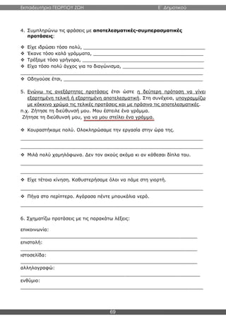 Εκπαιδευτήρια ΓΕΩΡΓΙΟΥ ΖΩΗ E΄ Δημοτικού
69
4. Συμπληρώνω τις φράσεις με αποτελεσματικές-συμπερασματικές
προτάσεις:
 Είχε ιδρώσει τόσο πολύ, __________________________________________
 Έκανε τόσο καλά γράμματα, ______________________________________
 Τρέξαμε τόσο γρήγορα, __________________________________________
 Είχα τόσο πολύ άγχος για το διαγώνισμα, ____________________________
_______________________________________________________________
 Οδηγούσε έτσι, ________________________________________________
5. Ενώνω τις ανεξάρτητες προτάσεις έτσι ώστε η δεύτερη πρόταση να γίνει
εξαρτημένη τελική ή εξαρτημένη αποτελεσματική. Στη συνέχεια, υπογραμμίζω
με κόκκινο χρώμα τις τελικές προτάσεις και με πράσινο τις αποτελεσματικές.
π.χ. Ζήτησε τη διεύθυνσή μου. Μου έστειλε ένα γράμμα.
Ζήτησε τη διεύθυνσή μου, για να μου στείλει ένα γράμμα.
 Κουραστήκαμε πολύ. Ολοκληρώσαμε την εργασία στην ώρα της.
_______________________________________________________________
_______________________________________________________________
 Μιλά πολύ χαμηλόφωνα. Δεν τον ακούς ακόμα κι αν κάθεσαι δίπλα του.
_______________________________________________________________
_______________________________________________________________
 Είχε τέτοια κίνηση. Καθυστερήσαμε όλοι να πάμε στη γιορτή.
_______________________________________________________________
 Πήγα στο περίπτερο. Αγόρασα πέντε μπουκάλια νερό.
_______________________________________________________________
6. Σχηματίζω προτάσεις με τις παρακάτω λέξεις:
επικοινωνία:
_____________________________________________________________
επιστολή:
_____________________________________________________________
ιστοσελίδα:
_____________________________________________________________
αλληλογραφώ:
______________________________________________________________
ενθύμιο:
_______________________________________________________________
 