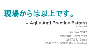 現場からは以上です。
- Agile Anti Practice Pattern
オンライン公開版
XP Fes.2017
Waseda Univercity
2017.09.16 (sat)
Presentor : tosite (Naoto Teshima)
 
