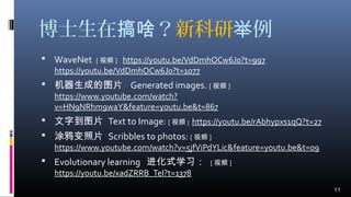 博士生在 ？搞啥 新科研 例举
 WaveNet [ 视频 ] https://youtu.be/VdDmhOCw6J0?t=997
https://youtu.be/VdDmhOCw6J0?t=1077
 机器生成的图片 Generated images. [ 视频 ]
https://www.youtube.com/watch?
v=HN9NRhm9waY&feature=youtu.be&t=867
 文字到图片 Text to Image: [ 视频 ] https://youtu.be/rAbhypxs1qQ?t=27
 涂鸦变照片 Scribbles to photos: [ 视频 ]
https://www.youtube.com/watch?v=5jfViPdYLic&feature=youtu.be&t=09
 Evolutionary learning 进化式学习： [ 视频 ]
https://youtu.be/xadZRRB_TeI?t=1378
11
 
