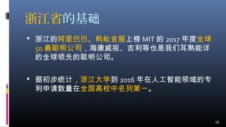 浙江省的基础
 浙江的阿里巴巴、蚂蚁金服上榜 MIT 的 2017 年度全球
50 最聪明公司，海康威视、吉利等也是我们耳熟能详
的全球领先的聪明公司。
 据初步统计，浙江大学到 2016 年在人工智能领域的专
利申请数量在全国高校中名列第一。
16
 