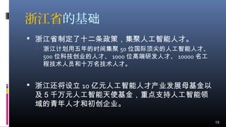 浙江省的基础
 浙江省制定了十二条政策，集聚人工智能人才。
 浙江计划用五年的时间集聚 50 位国际顶尖的人工智能人才、
500 位科技创业的人才、 1000 位高端研发人才、 10000 名工
程技术人员和十万名技术人才。
 浙江还将设立 10 亿元人工智能人才产业发展母基金以
及５千万元人工智能天使基金，重点支持人工智能领
域的青年人才和初创企业。
19
 