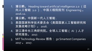 1. 潘云鹤。 Heading toward artificial intelligence 2.0 （迈
向人工智能 2.0 ） . 中国工程院院刊 Engineering 。
2016.12.
2. 潘云鹤。中国新一代人工智能 .
3. 美国国家科学技术委员会《美国国家人工智能研究和
发展战略计划》。 2016.
4. 浙江清华长三角研究院。全球人工智能（ AI ）人才
研究报告。 2017.
5. MITTechnology Review 报告： 50 Smartest Companies
2017 。 2017.
21
 