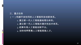 三、重点任务
（一）构建开放协同的人工智能科技创新体系。
1. 建立新一代人工智能基础理论体系。
2. 建立新一代人工智能关键共性技术体系。
3. 统筹布局人工智能创新平台。
4. 加快培养聚集人工智能高端人才。
27
 