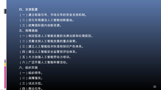 四、资源配置
（一）建立财政引导、市场主导的资金支持机制。
（二）优化布局建设人工智能创新基地。
（三）统筹国际国内创新资源。
五、保障措施
（一）制定促进人工智能发展的法律法规和伦理规范。
（二）完善支持人工智能发展的重点政策。
（三）建立人工智能技术标准和知识产权体系。
（四）建立人工智能安全监管和评估体系。
（五）大力加强人工智能劳动力培训。
（六）广泛开展人工智能科普活动。
六、组织实施
（一）组织领导。
（二）保障落实。
（三）试点示范。
（四）舆论引导。
30
 