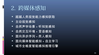 2. 跨媒体感知
 超越人类视觉能力感知获取
 主动视觉感知
 自然声学场景 + 听知觉感知
 自然交互环境 + 言语感知
 面向异步序列 + 类人感知
 面向媒体智能感知 + 自主学习
 城市全维度智能感知推理引擎
33
 