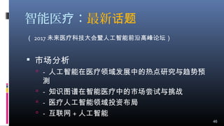智能医 ：疗 最新话题
（ 2017 未来医疗科技大会暨人工智能前沿高峰论坛）
 市场分析
 - 人工智能在医疗领域发展中的热点研究与趋势预
测
 - 知识图谱在智能医疗中的市场尝试与挑战
 - 医疗人工智能领域投资布局
 - 互联网 + 人工智能
46
 