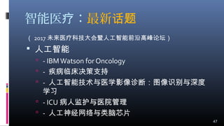 智能医 ：疗 最新话题
（ 2017 未来医疗科技大会暨人工智能前沿高峰论坛）
 人工智能
 - IBMWatson for Oncology
 - 疾病临床决策支持
 - 人工智能技术与医学影像诊断：图像识别与深度
学习
 - ICU 病人监护与医院管理
 - 人工神经网络与类脑芯片
47
 