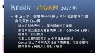 智能医 ：疗 前沿案例 2017 年
 中山大学、西安电子科技大学利用深度学习筛
查先天性白内障
 建立识别先天性白内障的深度学习模型
 来自中国卫生部儿童白内障计划（ CCPMOH ）例行
检查的一部分图片
 在和人类眼科医师的 50 例图像比较测试中， CC-
Cruiser 找出了所有先天性白内障患者。而三名眼科
医师在第 3 例图片上都犯了错误
49
 