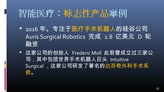 智能医 ：疗 志性 品标 产 例举
 2016 年。专注于医疗手术机器人的硅谷公司
Auris Surgical Robotics 完成 2.8 亿美元 D 轮
融资 
 这家公司的创始人 Frederic Moll 此前曾成立过三家公
司，其中包括世界手术机器人巨头 Intuitive
Surgical ，这家公司研发了著名的达芬奇外科手术系
统。
52
 