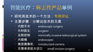 智能医 ：疗 志性 品标 产 例举
 研究其技术的一个方法：专利评议
 主要步骤：分解出技术的元素
 内腔手术 endoscopic surgery
 外科医生 surgeon
 远程控制 minimally invasive telesurgical system
 内窥镜 endoscopes
 微型摄像机 miniaturized camera
 无需承受较大切口 small incision surgery 53
 